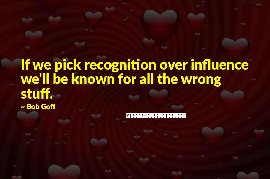 Bob Goff Quotes: If we pick recognition over influence we'll be known for all the wrong stuff.