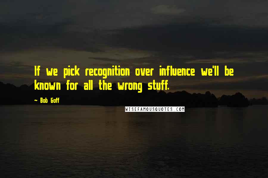 Bob Goff Quotes: If we pick recognition over influence we'll be known for all the wrong stuff.