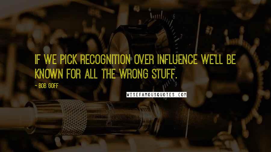 Bob Goff Quotes: If we pick recognition over influence we'll be known for all the wrong stuff.