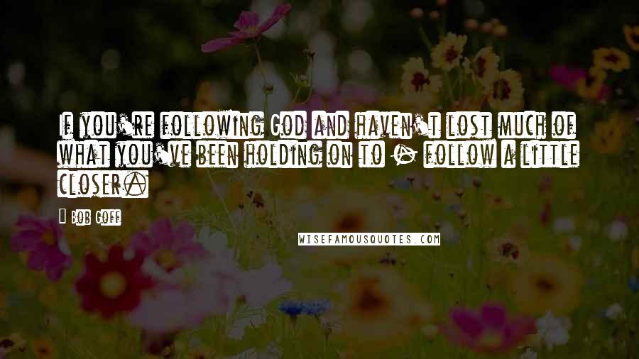Bob Goff Quotes: If you're following God and haven't lost much of what you've been holding on to - follow a little closer.