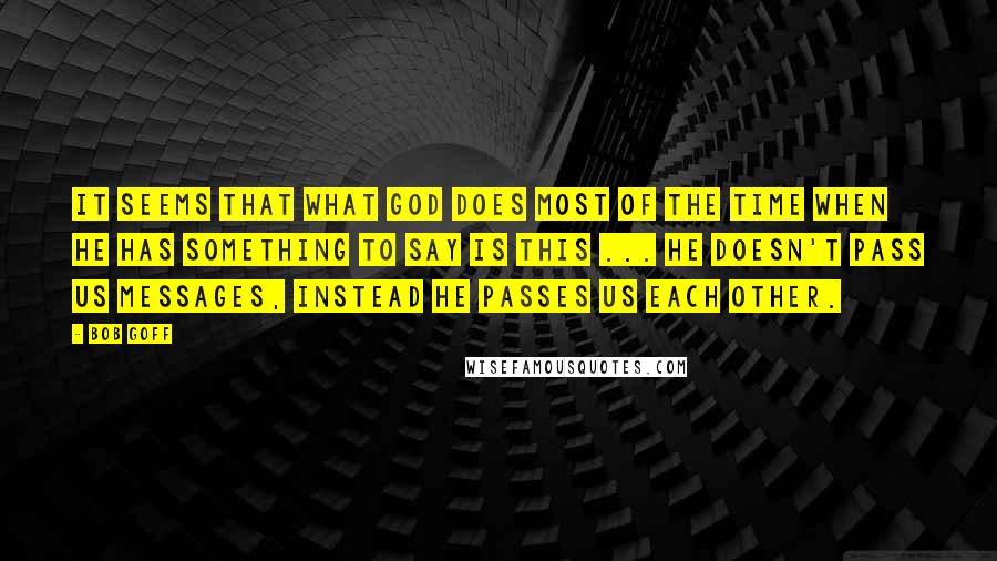 Bob Goff Quotes: It seems that what God does most of the time when He has something to say is this ... He doesn't pass us messages, instead he passes us each other.