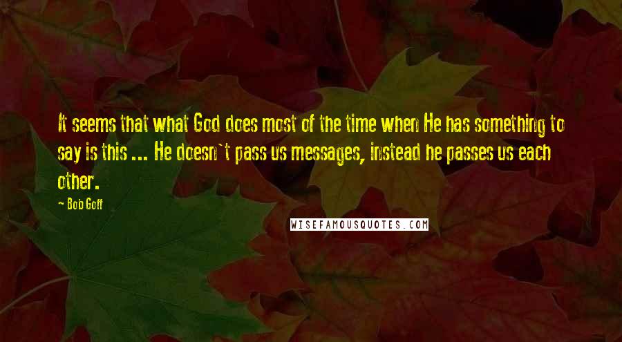 Bob Goff Quotes: It seems that what God does most of the time when He has something to say is this ... He doesn't pass us messages, instead he passes us each other.