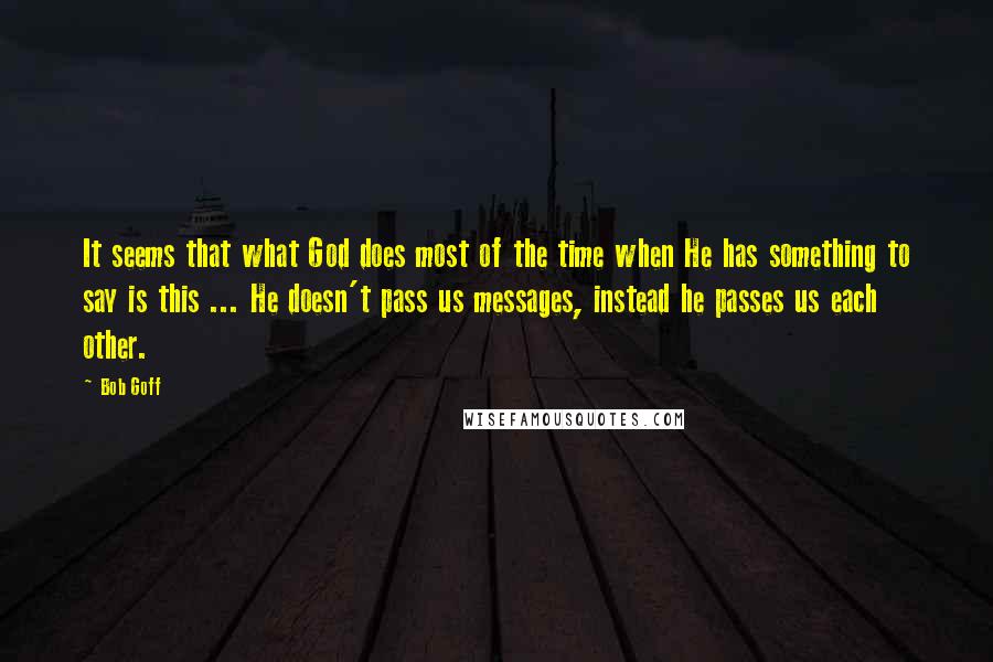 Bob Goff Quotes: It seems that what God does most of the time when He has something to say is this ... He doesn't pass us messages, instead he passes us each other.