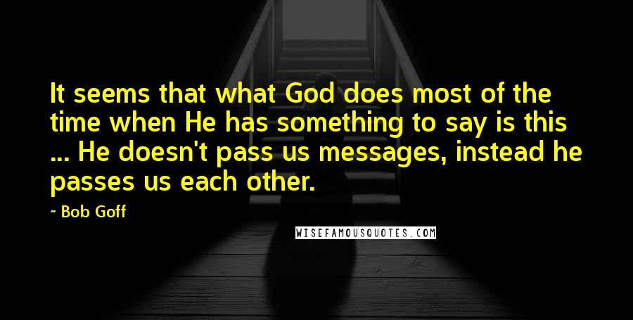 Bob Goff Quotes: It seems that what God does most of the time when He has something to say is this ... He doesn't pass us messages, instead he passes us each other.