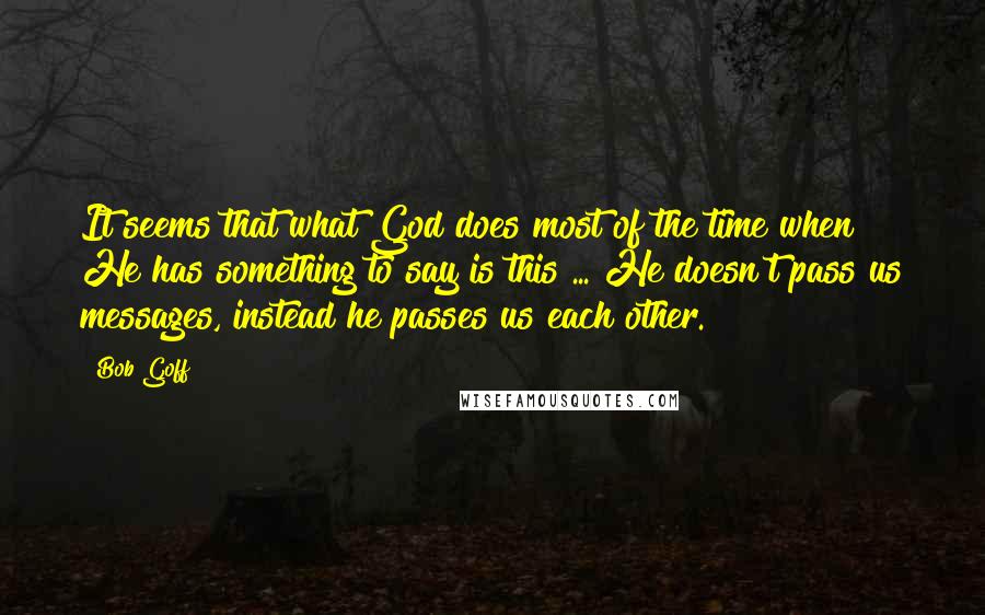 Bob Goff Quotes: It seems that what God does most of the time when He has something to say is this ... He doesn't pass us messages, instead he passes us each other.