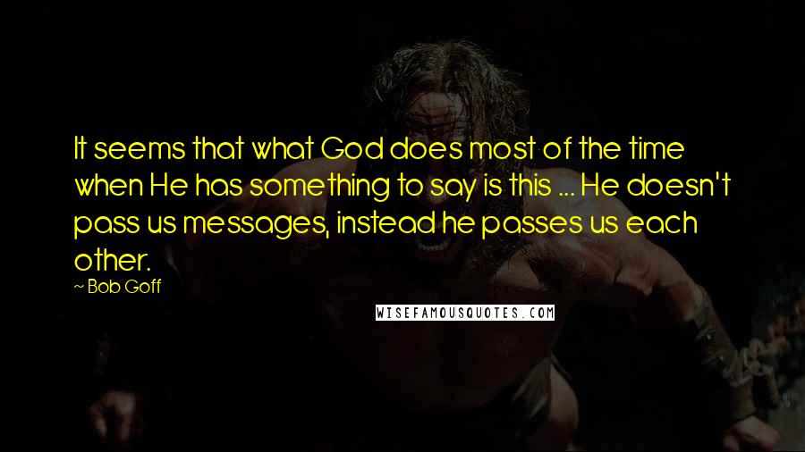 Bob Goff Quotes: It seems that what God does most of the time when He has something to say is this ... He doesn't pass us messages, instead he passes us each other.