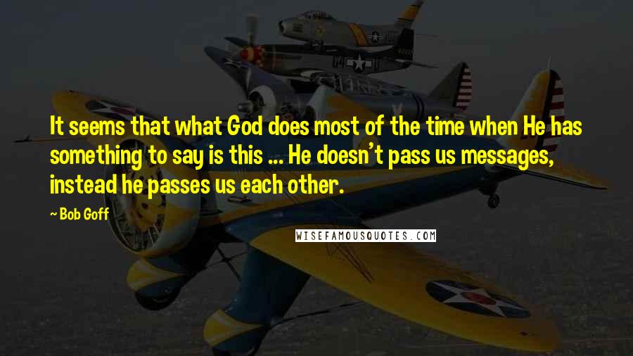 Bob Goff Quotes: It seems that what God does most of the time when He has something to say is this ... He doesn't pass us messages, instead he passes us each other.