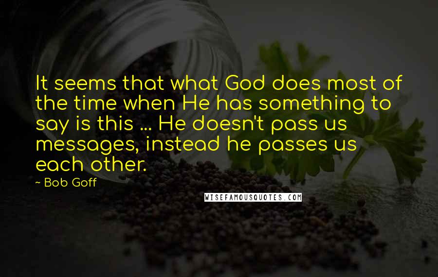 Bob Goff Quotes: It seems that what God does most of the time when He has something to say is this ... He doesn't pass us messages, instead he passes us each other.