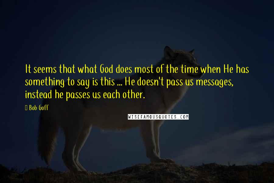 Bob Goff Quotes: It seems that what God does most of the time when He has something to say is this ... He doesn't pass us messages, instead he passes us each other.
