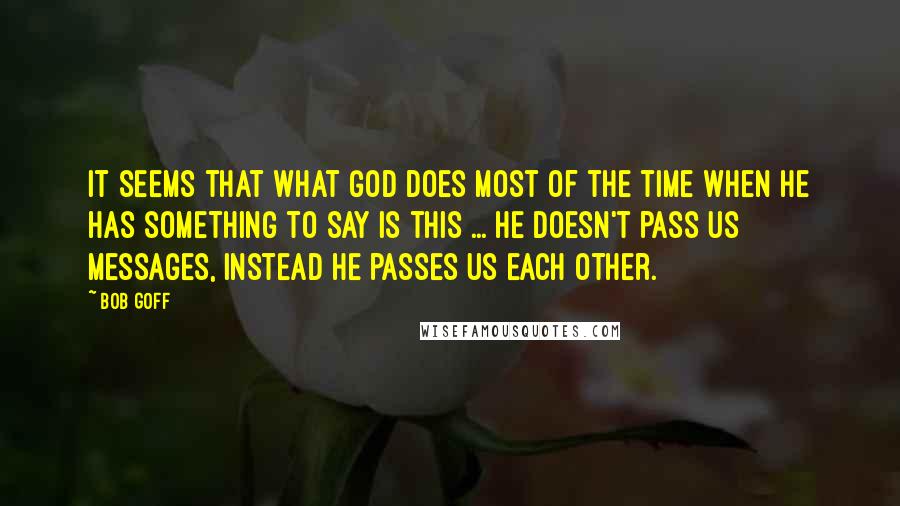 Bob Goff Quotes: It seems that what God does most of the time when He has something to say is this ... He doesn't pass us messages, instead he passes us each other.