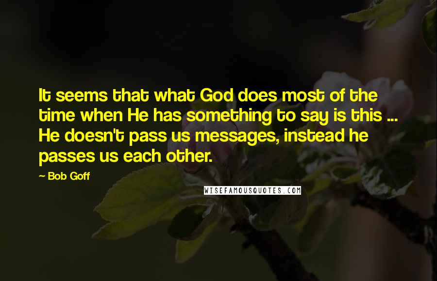 Bob Goff Quotes: It seems that what God does most of the time when He has something to say is this ... He doesn't pass us messages, instead he passes us each other.