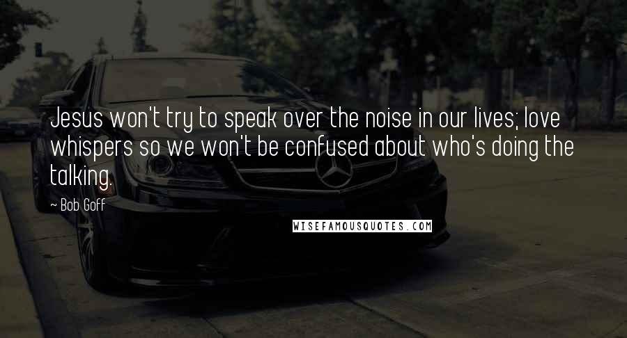 Bob Goff Quotes: Jesus won't try to speak over the noise in our lives; love whispers so we won't be confused about who's doing the talking.