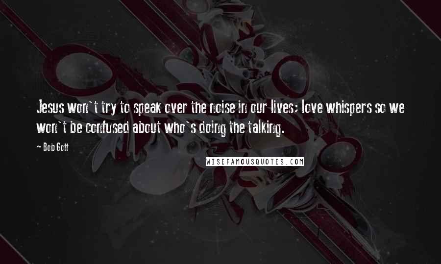 Bob Goff Quotes: Jesus won't try to speak over the noise in our lives; love whispers so we won't be confused about who's doing the talking.