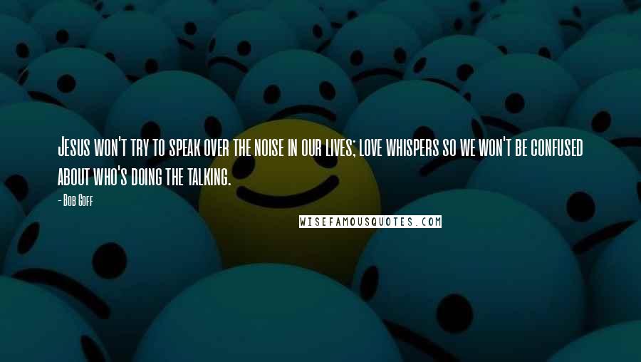 Bob Goff Quotes: Jesus won't try to speak over the noise in our lives; love whispers so we won't be confused about who's doing the talking.