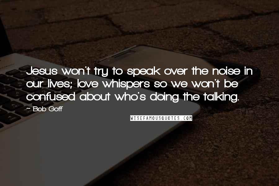 Bob Goff Quotes: Jesus won't try to speak over the noise in our lives; love whispers so we won't be confused about who's doing the talking.