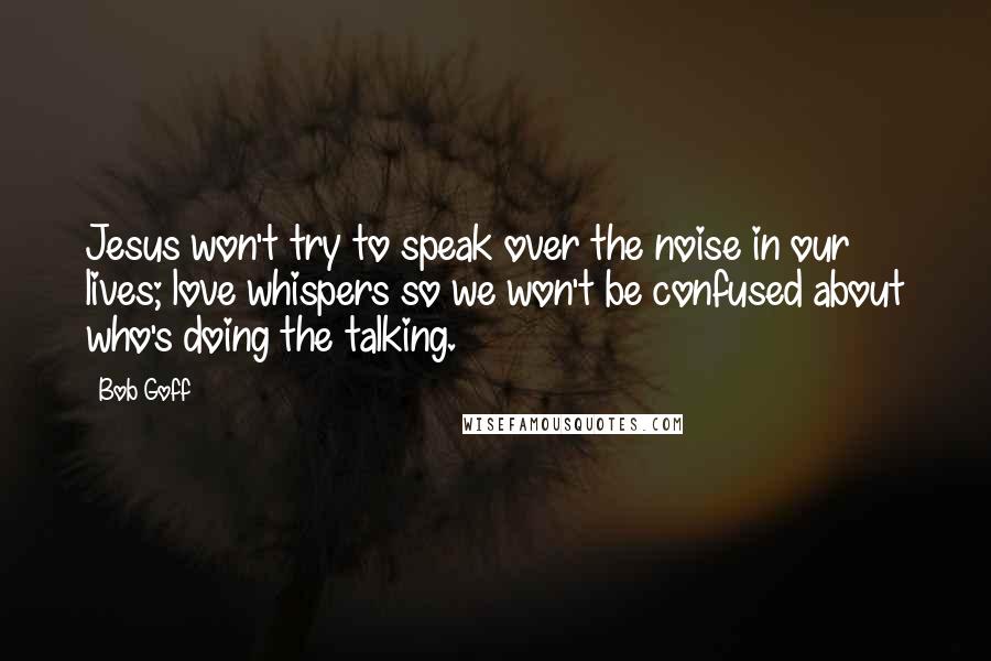 Bob Goff Quotes: Jesus won't try to speak over the noise in our lives; love whispers so we won't be confused about who's doing the talking.