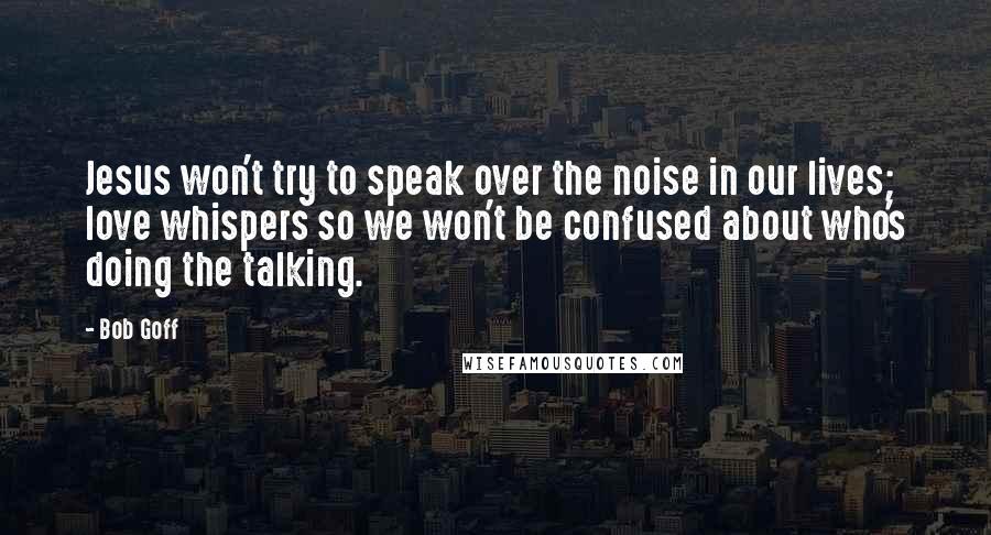 Bob Goff Quotes: Jesus won't try to speak over the noise in our lives; love whispers so we won't be confused about who's doing the talking.