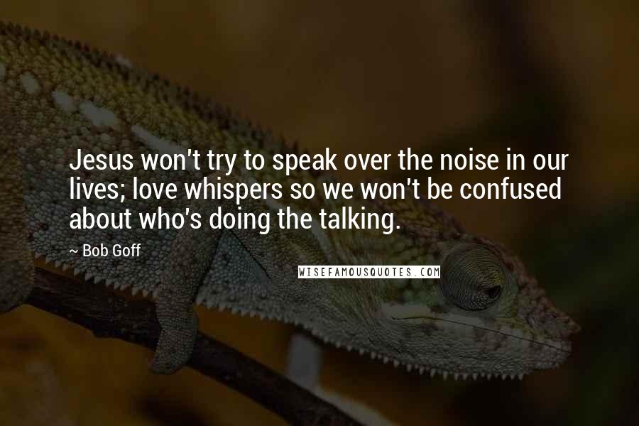 Bob Goff Quotes: Jesus won't try to speak over the noise in our lives; love whispers so we won't be confused about who's doing the talking.
