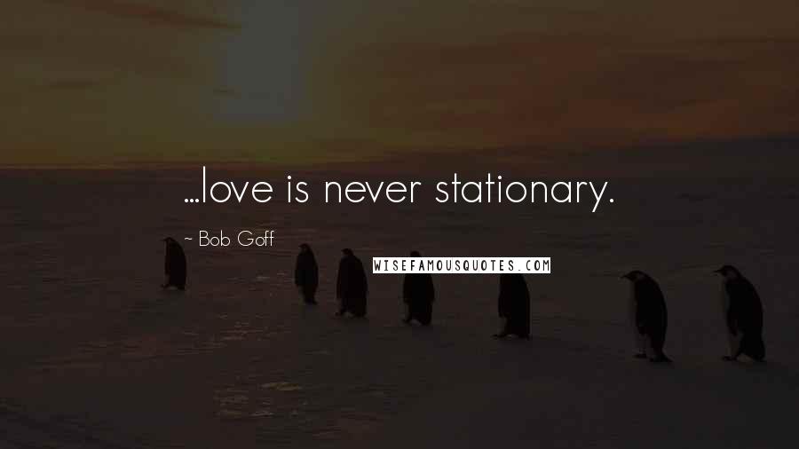 Bob Goff Quotes: ...love is never stationary.