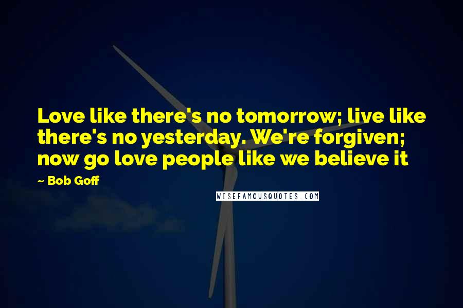 Bob Goff Quotes: Love like there's no tomorrow; live like there's no yesterday. We're forgiven; now go love people like we believe it