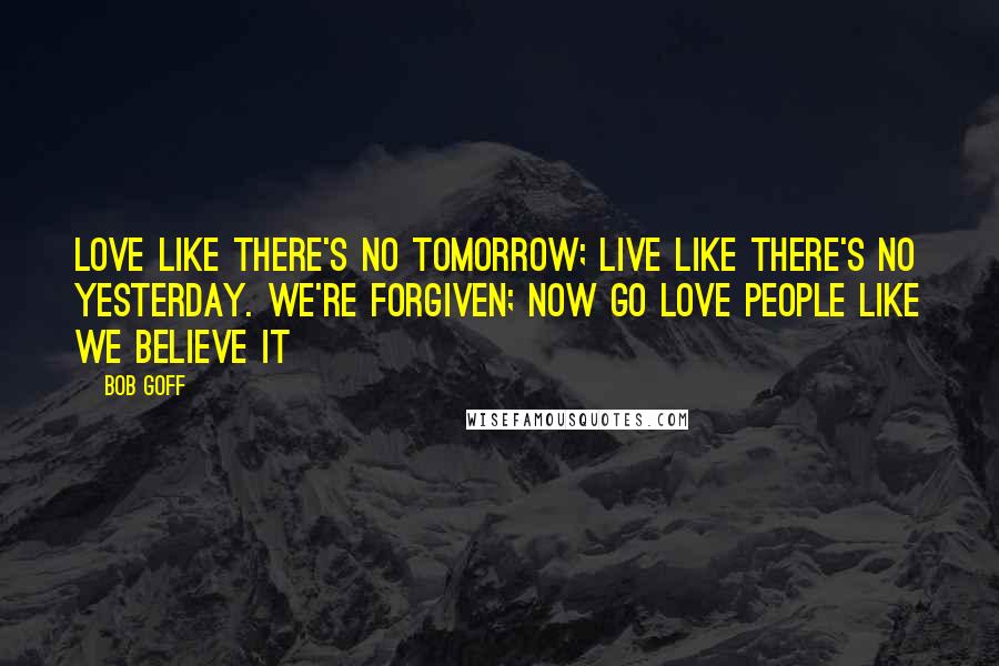 Bob Goff Quotes: Love like there's no tomorrow; live like there's no yesterday. We're forgiven; now go love people like we believe it