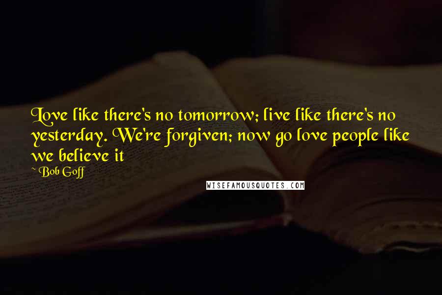 Bob Goff Quotes: Love like there's no tomorrow; live like there's no yesterday. We're forgiven; now go love people like we believe it