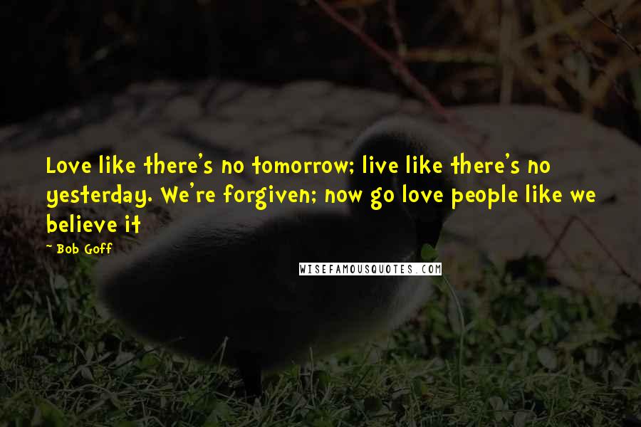 Bob Goff Quotes: Love like there's no tomorrow; live like there's no yesterday. We're forgiven; now go love people like we believe it