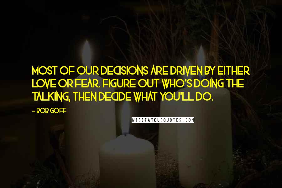 Bob Goff Quotes: Most of our decisions are driven by either love or fear. Figure out who's doing the talking, then decide what you'll do.
