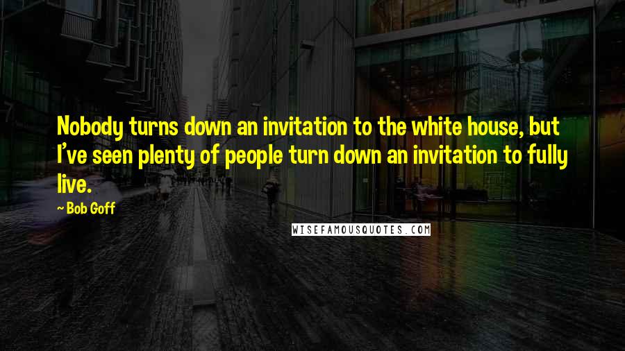 Bob Goff Quotes: Nobody turns down an invitation to the white house, but I've seen plenty of people turn down an invitation to fully live.