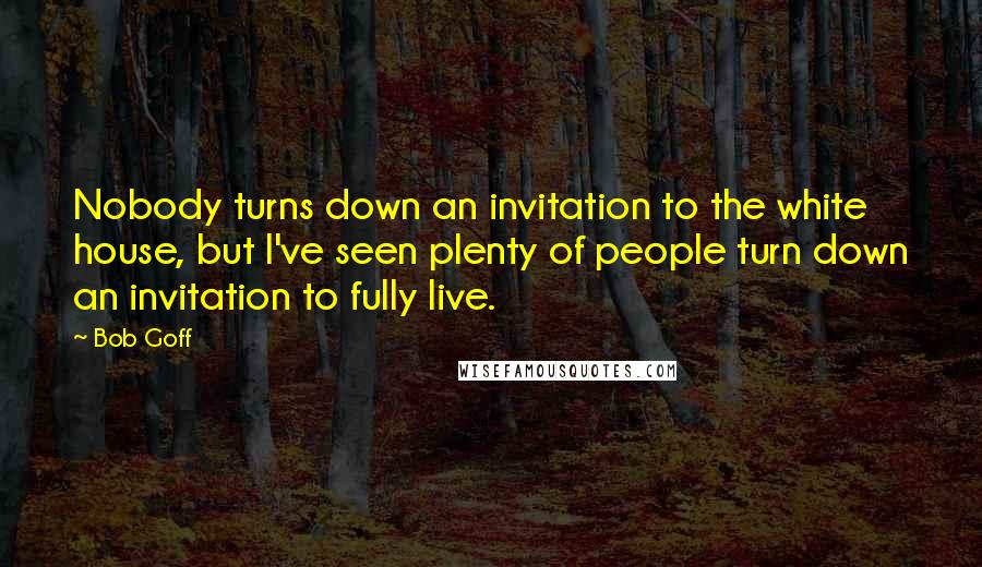 Bob Goff Quotes: Nobody turns down an invitation to the white house, but I've seen plenty of people turn down an invitation to fully live.