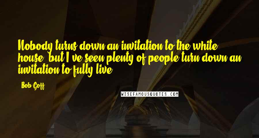 Bob Goff Quotes: Nobody turns down an invitation to the white house, but I've seen plenty of people turn down an invitation to fully live.