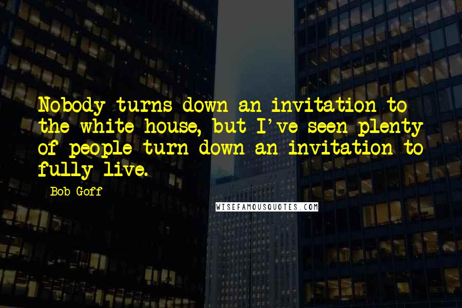 Bob Goff Quotes: Nobody turns down an invitation to the white house, but I've seen plenty of people turn down an invitation to fully live.