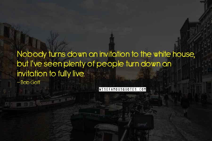 Bob Goff Quotes: Nobody turns down an invitation to the white house, but I've seen plenty of people turn down an invitation to fully live.