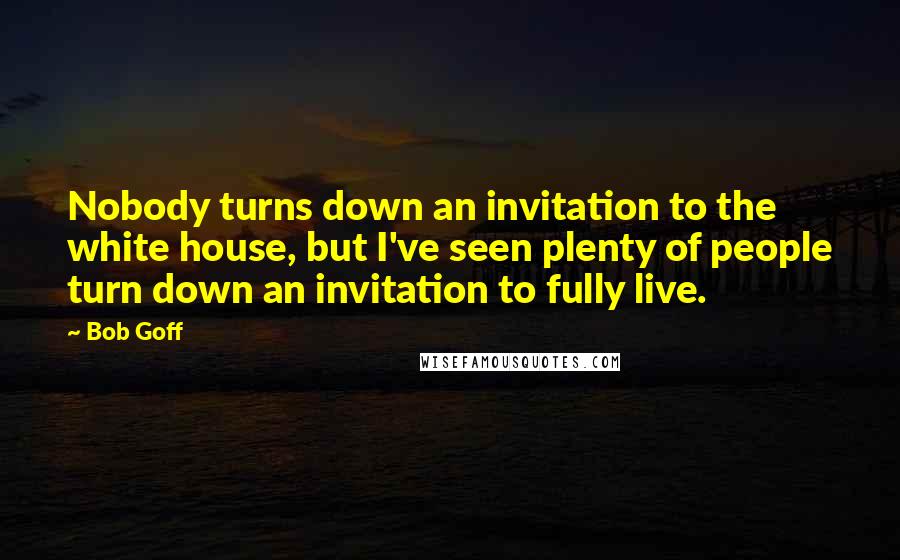 Bob Goff Quotes: Nobody turns down an invitation to the white house, but I've seen plenty of people turn down an invitation to fully live.