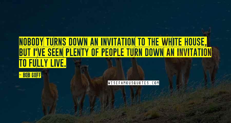 Bob Goff Quotes: Nobody turns down an invitation to the white house, but I've seen plenty of people turn down an invitation to fully live.