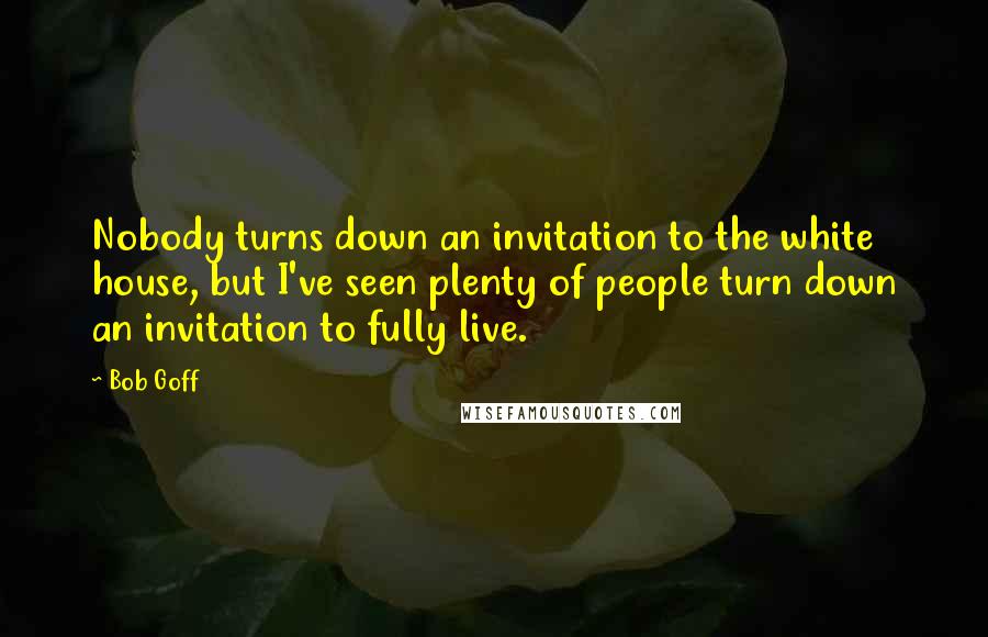 Bob Goff Quotes: Nobody turns down an invitation to the white house, but I've seen plenty of people turn down an invitation to fully live.