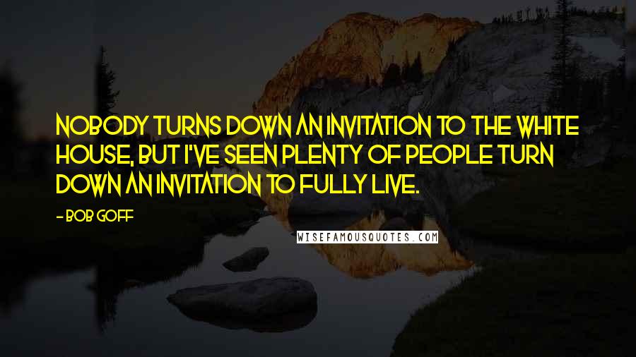 Bob Goff Quotes: Nobody turns down an invitation to the white house, but I've seen plenty of people turn down an invitation to fully live.