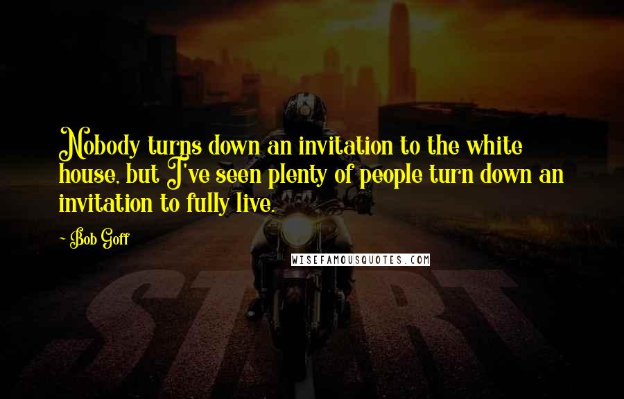 Bob Goff Quotes: Nobody turns down an invitation to the white house, but I've seen plenty of people turn down an invitation to fully live.