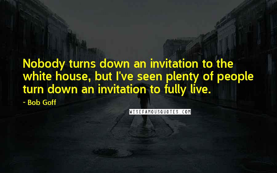 Bob Goff Quotes: Nobody turns down an invitation to the white house, but I've seen plenty of people turn down an invitation to fully live.