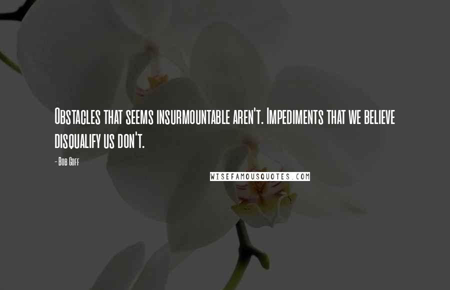 Bob Goff Quotes: Obstacles that seems insurmountable aren't. Impediments that we believe disqualify us don't.