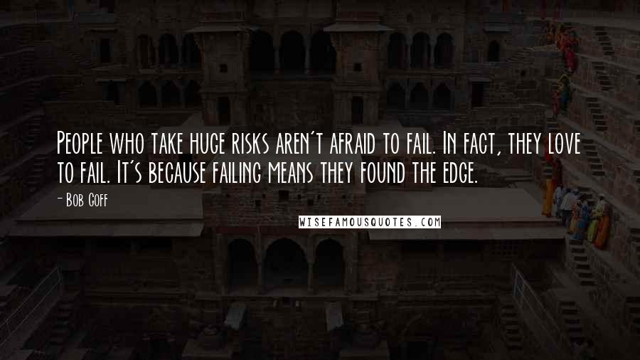 Bob Goff Quotes: People who take huge risks aren't afraid to fail. In fact, they love to fail. It's because failing means they found the edge.