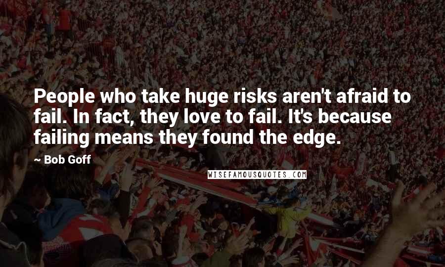 Bob Goff Quotes: People who take huge risks aren't afraid to fail. In fact, they love to fail. It's because failing means they found the edge.