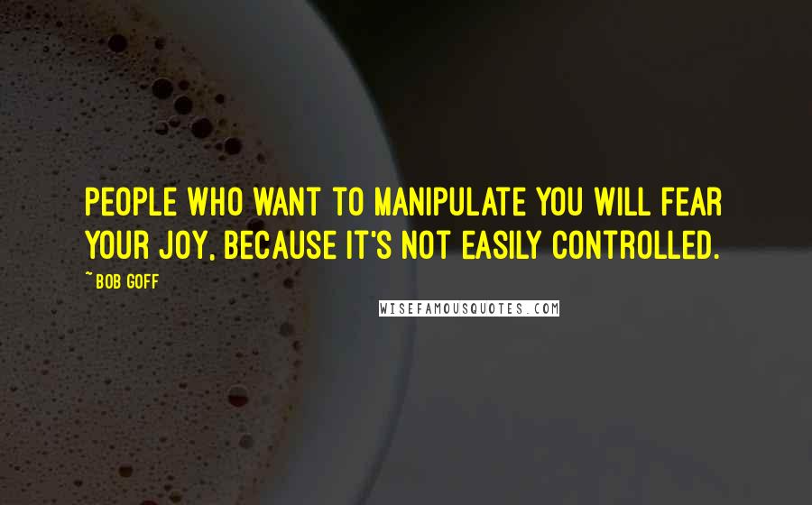 Bob Goff Quotes: People who want to manipulate you will fear your joy, because it's not easily controlled.