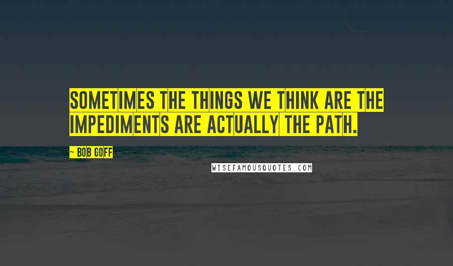 Bob Goff Quotes: Sometimes the things we think are the impediments are actually the path.