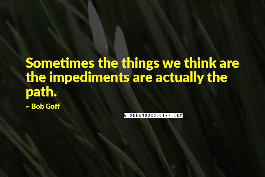 Bob Goff Quotes: Sometimes the things we think are the impediments are actually the path.