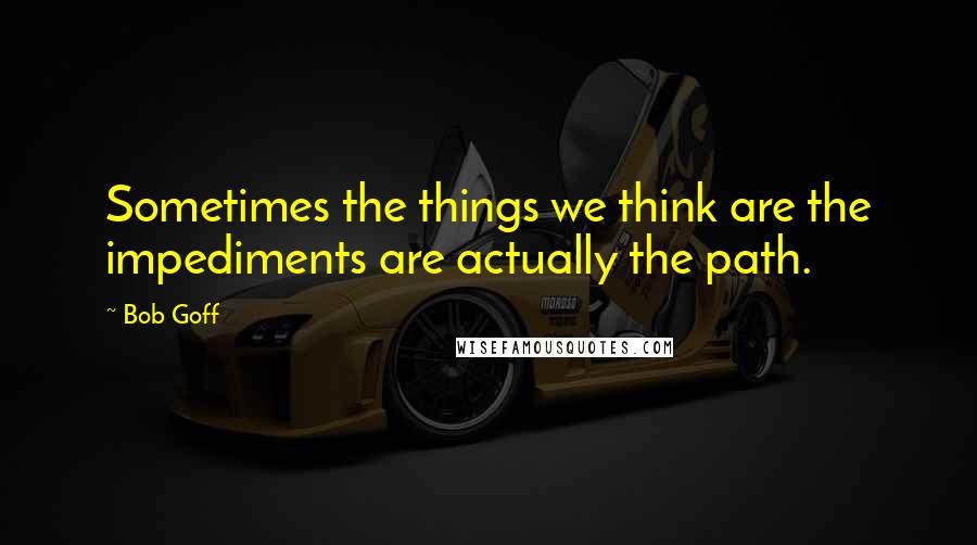 Bob Goff Quotes: Sometimes the things we think are the impediments are actually the path.