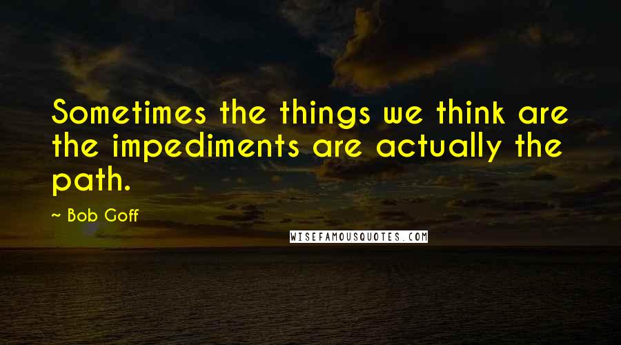 Bob Goff Quotes: Sometimes the things we think are the impediments are actually the path.