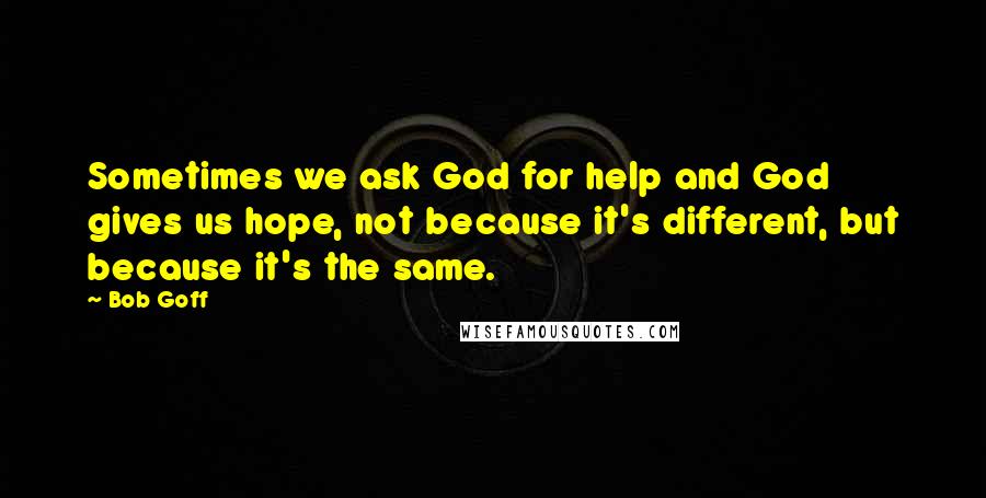 Bob Goff Quotes: Sometimes we ask God for help and God gives us hope, not because it's different, but because it's the same.