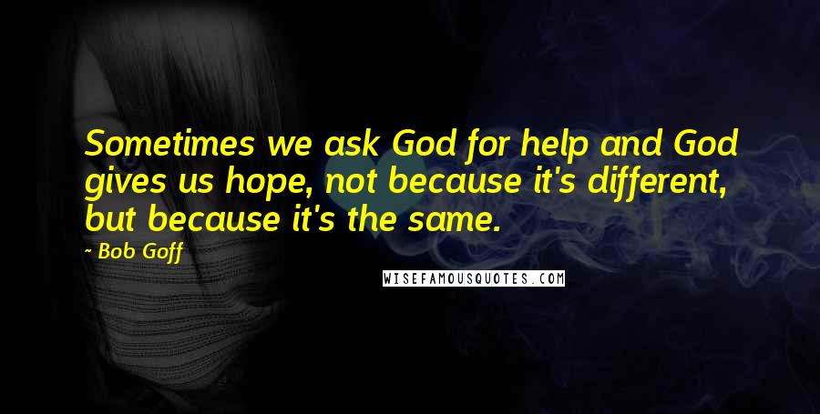 Bob Goff Quotes: Sometimes we ask God for help and God gives us hope, not because it's different, but because it's the same.