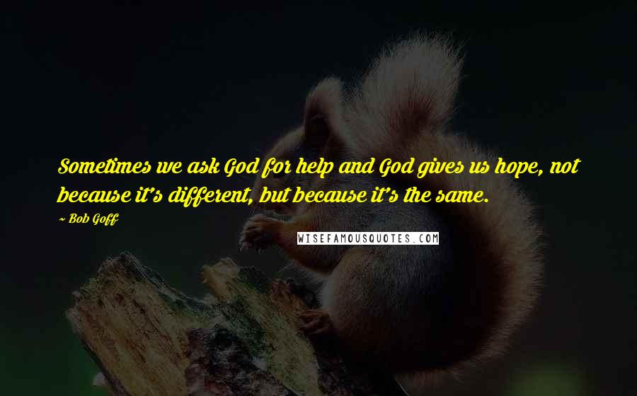 Bob Goff Quotes: Sometimes we ask God for help and God gives us hope, not because it's different, but because it's the same.